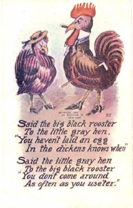 Old postcard. Said the big black rooster to the little gray hen, You haven't laid an egg In the dickens knows when. Said the little gray hen To the big black rooster, You don't come around As often as you use'ter. 1907. Embossed.